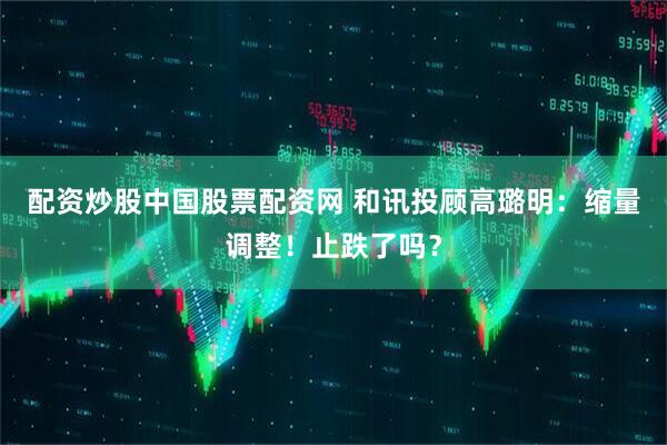 配资炒股中国股票配资网 和讯投顾高璐明：缩量调整！止跌了吗？