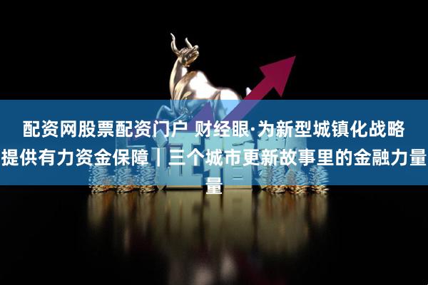 配资网股票配资门户 财经眼·为新型城镇化战略提供有力资金保障｜三个城市更新故事里的金融力量