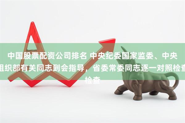 中国股票配资公司排名 中央纪委国家监委、中央组织部有关同志到会指导，省委常委同志逐一对照检查