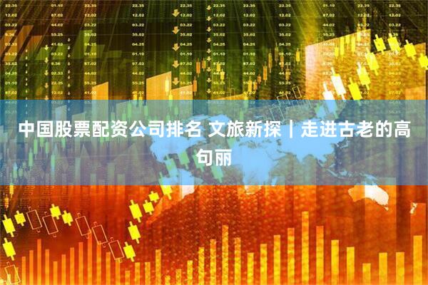 中国股票配资公司排名 文旅新探｜走进古老的高句丽