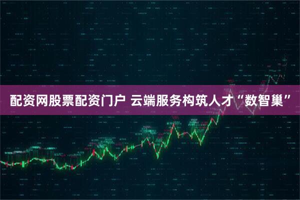 配资网股票配资门户 云端服务构筑人才“数智巢”