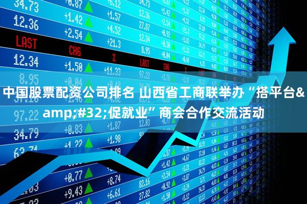 中国股票配资公司排名 山西省工商联举办“搭平台&#32;促就业”商会合作交流活动