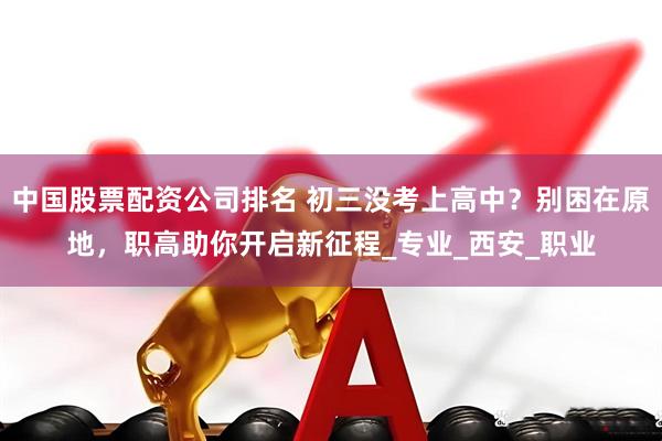 中国股票配资公司排名 初三没考上高中？别困在原地，职高助你开启新征程_专业_西安_职业