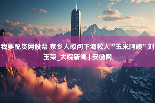 我要配资网股票 家乡人慰问下海救人“玉米阿姨”刘玉荣_大皖新闻 | 安徽网