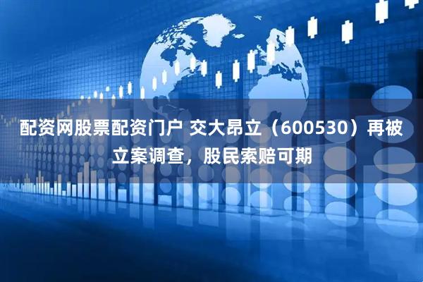 配资网股票配资门户 交大昂立（600530）再被立案调查，股民索赔可期