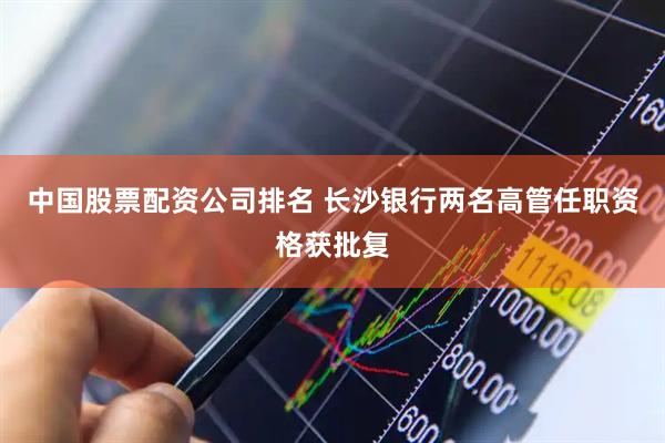 中国股票配资公司排名 长沙银行两名高管任职资格获批复