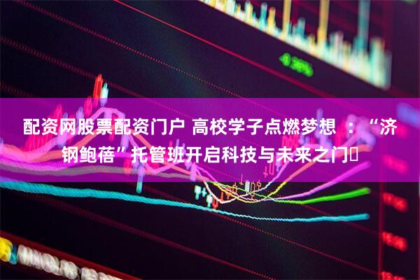 配资网股票配资门户 高校学子点燃梦想  ：“济钢鲍蓓”托管班开启科技与未来之门​