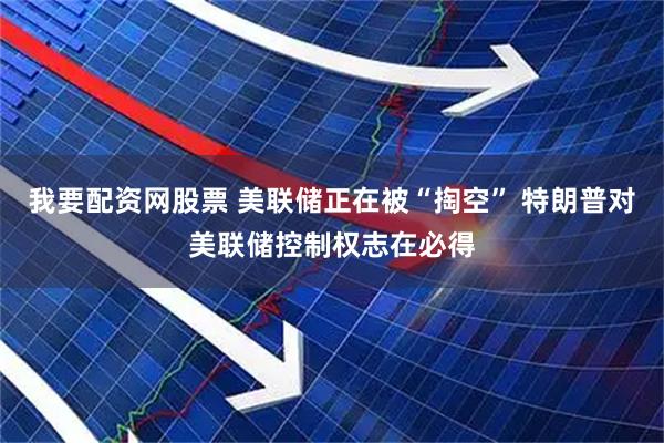 我要配资网股票 美联储正在被“掏空” 特朗普对美联储控制权志在必得