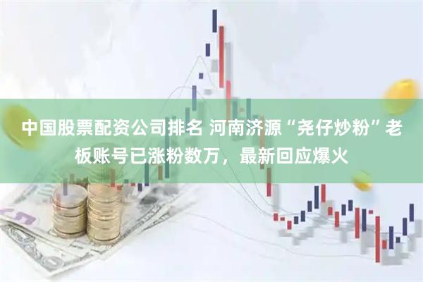 中国股票配资公司排名 河南济源“尧仔炒粉”老板账号已涨粉数万，最新回应爆火