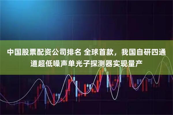 中国股票配资公司排名 全球首款，我国自研四通道超低噪声单光子探测器实现量产