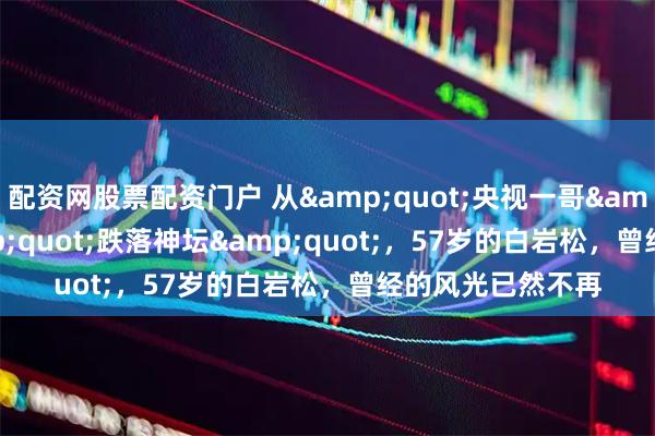 配资网股票配资门户 从"央视一哥"到"跌落神坛"，57岁的白岩松，曾经的风光已然不再