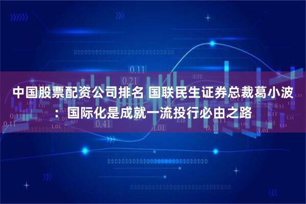 中国股票配资公司排名 国联民生证券总裁葛小波：国际化是成就一流投行必由之路