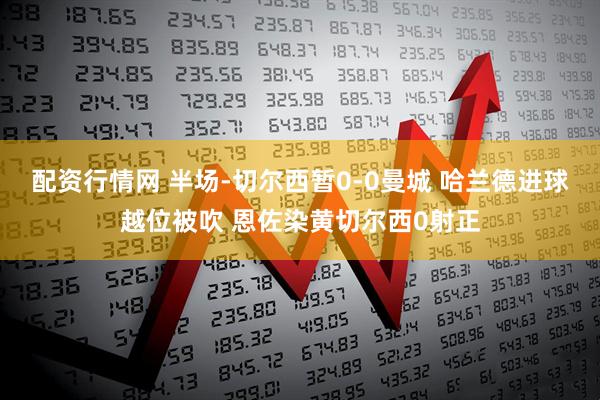 配资行情网 半场-切尔西暂0-0曼城 哈兰德进球越位被吹 恩佐染黄切尔西0射正