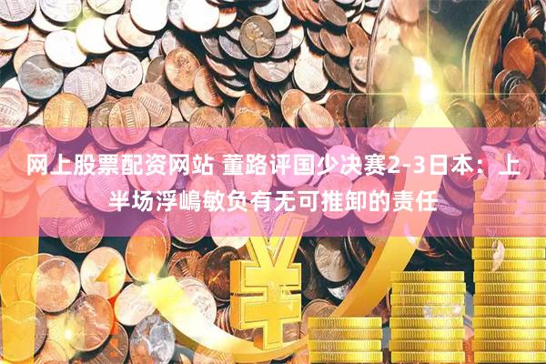 网上股票配资网站 董路评国少决赛2-3日本：上半场浮嶋敏负有无可推卸的责任