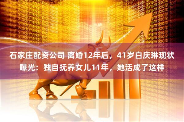 石家庄配资公司 离婚12年后，41岁白庆琳现状曝光：独自抚养女儿11年，她活成了这样