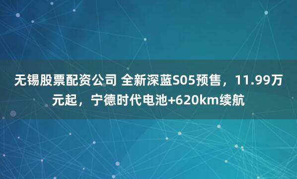 无锡股票配资公司 全新深蓝S05预售，11.99万元起，宁德时代电池+620km续航