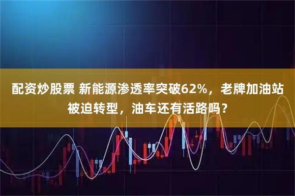 配资炒股票 新能源渗透率突破62%，老牌加油站被迫转型，油车还有活路吗？
