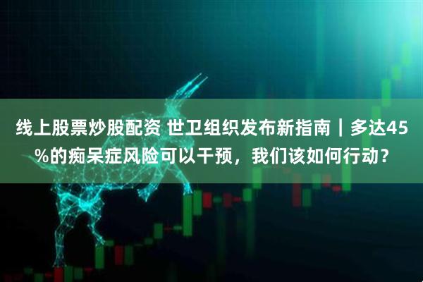 线上股票炒股配资 世卫组织发布新指南｜多达45%的痴呆症风险可以干预，我们该如何行动？