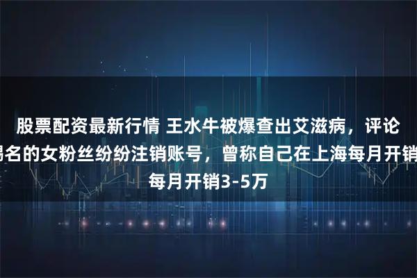 股票配资最新行情 王水牛被爆查出艾滋病，评论区求赐名的女粉丝纷纷注销账号，曾称自己在上海每月开销3-5万