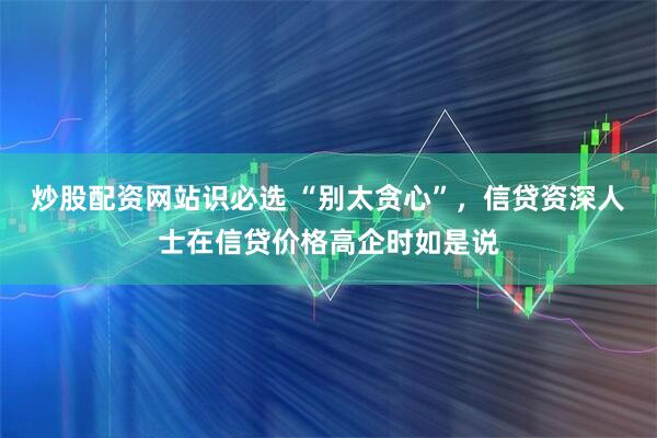 炒股配资网站识必选 “别太贪心”，信贷资深人士在信贷价格高企时如是说