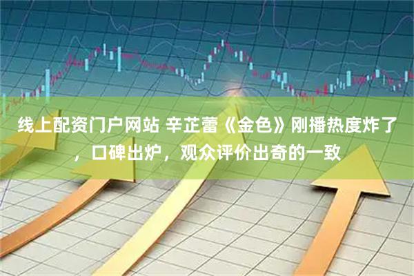 线上配资门户网站 辛芷蕾《金色》刚播热度炸了，口碑出炉，观众评价出奇的一致