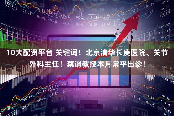 10大配资平台 关键词！北京清华长庚医院、关节外科主任！蔡谞教授本月常平出诊！