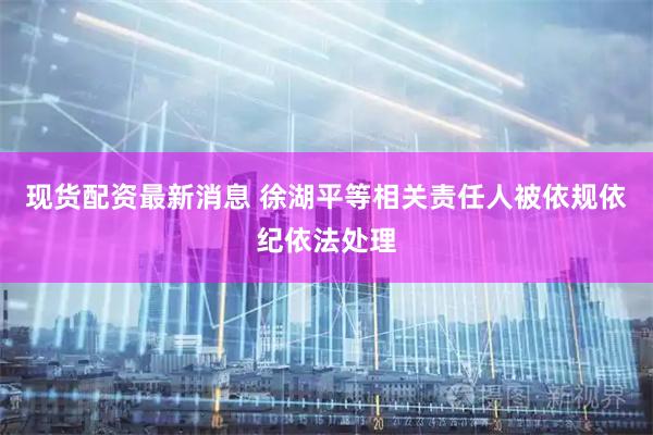 现货配资最新消息 徐湖平等相关责任人被依规依纪依法处理