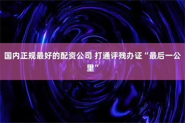 国内正规最好的配资公司 打通评残办证“最后一公里”