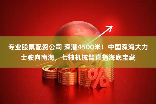 专业股票配资公司 深潜4500米!中国深海大力士驶向南海,七轴机械臂直指海底宝藏