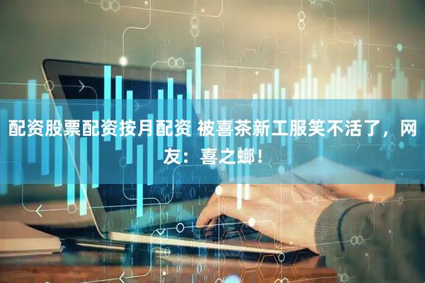 配资股票配资按月配资 被喜茶新工服笑不活了，网友：喜之螂！