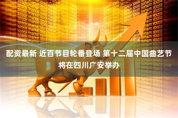 配资最新 近百节目轮番登场 第十二届中国曲艺节将在四川广安举办